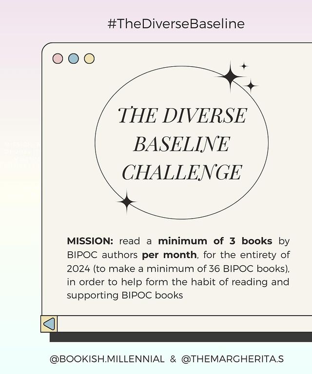 The diverse baseline challenge. Mission: Read a minimum of 3 books by BIPOC authors per month, for the entirety of 2024 (to make a minimum of 36 BIPOC books), in order to help form the habit of reading and supporting BIPOC books. @bookish.millennial & @themargherita.s